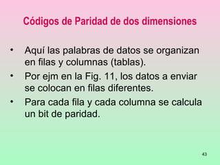 43
Códigos de Paridad de dos dimensiones
• Aquí las palabras de datos se organizan
en filas y columnas (tablas).
• Por ejm en la Fig. 11, los datos a enviar
se colocan en filas diferentes.
• Para cada fila y cada columna se calcula
un bit de paridad.
 
