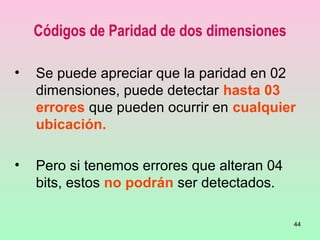 44
Códigos de Paridad de dos dimensiones
• Se puede apreciar que la paridad en 02
dimensiones, puede detectar hasta 03
errores que pueden ocurrir en cualquier
ubicación.
• Pero si tenemos errores que alteran 04
bits, estos no podrán ser detectados.
 