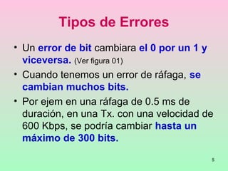 5
Tipos de Errores
• Un error de bit cambiara el 0 por un 1 y
viceversa. (Ver figura 01)
• Cuando tenemos un error de ráfaga, se
cambian muchos bits.
• Por ejem en una ráfaga de 0.5 ms de
duración, en una Tx. con una velocidad de
600 Kbps, se podría cambiar hasta un
máximo de 300 bits.
 