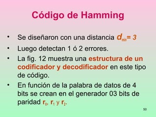 50
Código de Hamming
• Se diseñaron con una distancia dmin= 3
• Luego detectan 1 ó 2 errores.
• La fig. 12 muestra una estructura de un
codificador y decodificador en este tipo
de código.
• En función de la palabra de datos de 4
bits se crean en el generador 03 bits de
paridad r0, r1 y r2.
 
