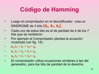 54
Código de Hamming
• Luego el comprobador en el decodificador crea un
SINDROME de 3 bits (s0, s1, s2).
• Cada uno de estos bits es el de paridad de 4 de los 7
bits que se recibieron.
• Por ejemplo el Comprobador plantea la ecuación
mostrada (ver fig. 14):
• s0 = b2 + b1 + b0 + q0.
• s1 = b3 + b2 + b1 + q1.
• s2 = b3 + b1 + b0 + q2.
• El comprobador utiliza ecuaciones similares a las del
generador, para los bits de paridad de la derecha.
 