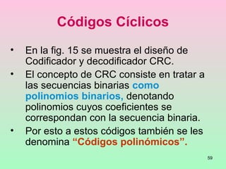59
Códigos Cíclicos
• En la fig. 15 se muestra el diseño de
Codificador y decodificador CRC.
• El concepto de CRC consiste en tratar a
las secuencias binarias como
polinomios binarios, denotando
polinomios cuyos coeficientes se
correspondan con la secuencia binaria.
• Por esto a estos códigos también se les
denomina “Códigos polinómicos”.
 