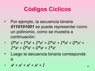 61
Códigos Cíclicos
• Por ejemplo, la secuencia binaria
0110101001 se puede representar como
un polinomio, como se muestra a
continuación:
• 0*x9
+ 1*x8
+ 1*x7
+ 0*x6
+ 1*x5
+ 0*x4
+
1*x3
+ 0*x2
+ 0*x1
+ 1*x0
• Luego la secuencia binaria corresponde
a
• x8
+ x7
+ x5
+ x3
+ 1
 