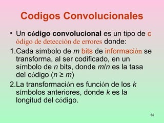 62
Codigos Convolucionales
• Un código convolucional es un tipo de c
ódigo de detección de errores donde:
1.Cada símbolo de m bits de información se
transforma, al ser codificado, en un
símbolo de n bits, donde m/n es la tasa
del código (n ≥ m)
2.La transformación es función de los k
símbolos anteriores, donde k es la
longitud del código.
 