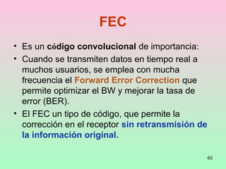 63
FEC
• Es un código convolucional de importancia:
• Cuando se transmiten datos en tiempo real a
muchos usuarios, se emplea con mucha
frecuencia el Forward Error Correction que
permite optimizar el BW y mejorar la tasa de
error (BER).
• El FEC un tipo de código, que permite la
corrección en el receptor sin retransmisión de
la información original.
 