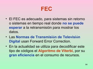64
FEC
• El FEC es adecuado, para sistemas sin retorno
o sistemas en tiempo real donde no se puede
esperar a la retransmisión para mostrar los
datos.
• Las Normas de Transmisión de Televisión
Digital usan Forward Error Correction.
• En la actualidad se utiliza para decodificar este
tipo de códigos el Algoritmo de Viterbi, por su
gran eficiencia en el consumo de recursos.
 