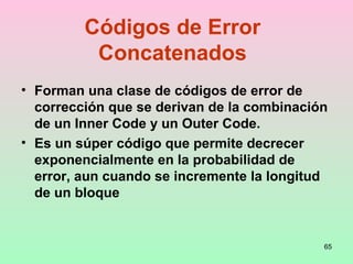 65
Códigos de Error
Concatenados
• Forman una clase de códigos de error de
corrección que se derivan de la combinación
de un Inner Code y un Outer Code.
• Es un súper código que permite decrecer
exponencialmente en la probabilidad de
error, aun cuando se incremente la longitud
de un bloque
 