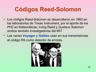 69
Códigos Reed-Solomon
• Los códigos Reed-Solomon se desarrollaron en 1960 en
los laboratorios de Texas Instrument, por el aporte de los
PhD en Matemáticas; Irving Reed y Gustavo Solomon
ambos también investigadores del MIT.
• Las naves Voyager y Galileo usan en sus transmisiones
al código RS como detector de errores.
 