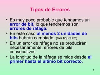 7
Tipos de Errores
• Es muy poco probable que tengamos un
error de bit, lo que tendremos son
errores de ráfaga.
• En este caso al menos 2 unidades de
bits habrán cambiado. (Ver figura 02)
• En un error de ráfaga no se producirán
necesariamente, errores de bits
consecutivos.
• La longitud de la ráfaga se mide desde el
primer hasta el ultimo bit correcto.
 