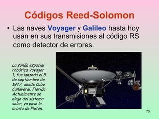 • Las naves Voyager y Galileo hasta hoy
usan en sus transmisiones al código RS
como detector de errores.
70
Códigos Reed-Solomon
La sonda espacial
robótica Voyager
1, fue lanzada el 5
de septiembre de
1977, desde Cabo
Cañaveral, Florida
Actualmente se
aleja del sistema
solar, ya paso la
orbita de Plutón.
 