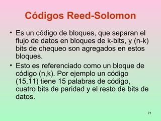 71
Códigos Reed-Solomon
• Es un código de bloques, que separan el
flujo de datos en bloques de k-bits, y (n-k)
bits de chequeo son agregados en estos
bloques.
• Esto es referenciado como un bloque de
código (n,k). Por ejemplo un código
(15,11) tiene 15 palabras de código,
cuatro bits de paridad y el resto de bits de
datos.
 
