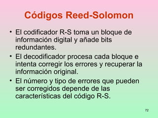 72
Códigos Reed-Solomon
• El codificador R-S toma un bloque de
información digital y añade bits
redundantes.
• El decodificador procesa cada bloque e
intenta corregir los errores y recuperar la
información original.
• El número y tipo de errores que pueden
ser corregidos depende de las
características del código R-S.
 