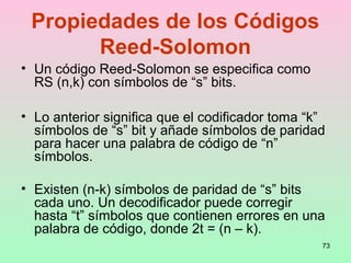 73
Propiedades de los Códigos
Reed-Solomon
• Un código Reed-Solomon se especifica como
RS (n,k) con símbolos de “s” bits.
• Lo anterior significa que el codificador toma “k”
símbolos de “s” bit y añade símbolos de paridad
para hacer una palabra de código de “n”
símbolos.
• Existen (n-k) símbolos de paridad de “s” bits
cada uno. Un decodificador puede corregir
hasta “t” símbolos que contienen errores en una
palabra de código, donde 2t = (n – k).
 
