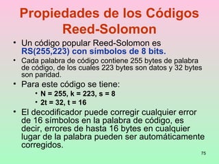 75
Propiedades de los Códigos
Reed-Solomon
• Un código popular Reed-Solomon es
RS(255,223) con símbolos de 8 bits.
• Cada palabra de código contiene 255 bytes de palabra
de código, de los cuales 223 bytes son datos y 32 bytes
son paridad.
• Para este código se tiene:
• N = 255, k = 223, s = 8
• 2t = 32, t = 16
• El decodificador puede corregir cualquier error
de 16 símbolos en la palabra de código, es
decir, errores de hasta 16 bytes en cualquier
lugar de la palabra pueden ser automáticamente
corregidos.
 
