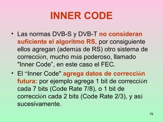 76
INNER CODE
• Las normas DVB-S y DVB-T no consideran
suficiente el algoritmo RS, por consiguiente
ellos agregan (además de RS) otro sistema de
corrección, mucho más poderoso, llamado
"Inner Code”, en este caso el FEC.
• El “Inner Code" agrega datos de corrección
futura: por ejemplo agrega 1 bit de corrección
cada 7 bits (Code Rate 7/8), o 1 bit de
corrección cada 2 bits (Code Rate 2/3), y así
sucesivamente.
 