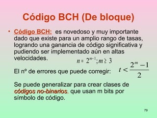 79
• Código BCH: es novedoso y muy importante
dado que existe para un amplio rango de tasas,
logrando una ganancia de código significativa y
pudiendo ser implementado aún en altas
velocidades.
El nº de errores que puede corregir:
Se puede generalizar para crear clases de
códigos no-binarioscódigos no-binarios, que usan m bits por
símbolo de código.
Código BCH (De bloque)
3;2 1
≥= −
mn m
2
12 −
<
m
t
 