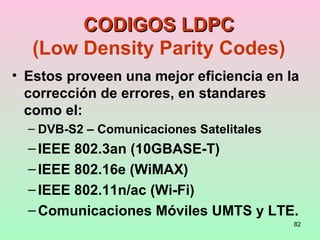 82
CODIGOS LDPCCODIGOS LDPC
(Low Density Parity Codes)
• Estos proveen una mejor eficiencia en la
corrección de errores, en standares
como el:
– DVB-S2 – Comunicaciones Satelitales
–IEEE 802.3an (10GBASE-T)
–IEEE 802.16e (WiMAX)
–IEEE 802.11n/ac (Wi-Fi)
–Comunicaciones Móviles UMTS y LTE.
 