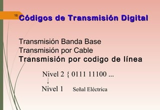 16
Códigos de Transmisión DigitalCódigos de Transmisión Digital
Nivel 2 { 0111 11100 ...
Nivel 1 Señal Eléctrica
Transmisión Banda Base
Transmisión por Cable
Transmisión por codigo de línea
 
