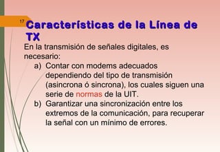 17
Características de la Línea deCaracterísticas de la Línea de
TXTX
En la transmisión de señales digitales, es
necesario:
a) Contar con modems adecuados
dependiendo del tipo de transmisión
(asincrona ó sincrona), los cuales siguen una
serie de normas de la UIT.
b) Garantizar una sincronización entre los
extremos de la comunicación, para recuperar
la señal con un mínimo de errores.
 