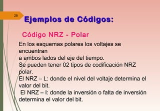 28
Código NRZ - Polar
Ejemplos de Códigos:Ejemplos de Códigos:
En los esquemas polares los voltajes se
encuentran
a ambos lados del eje del tiempo.
Se pueden tener 02 tipos de codificación NRZ
polar.
El NRZ – L: donde el nivel del voltaje determina el
valor del bit.
El NRZ – I: donde la inversión o falta de inversión
determina el valor del bit.
 