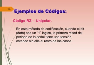 33
Código RZ – Unipolar.
En este método de codificación, cuando el bit
(dato) sea un “1” lógico, la primera mitad del
periodo de la señal tiene una tensión,
estando sin ella el resto de los casos.
Ejemplos de Códigos:Ejemplos de Códigos:
 