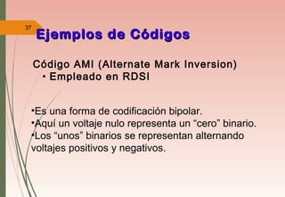 37
Código AMI (Alternate Mark Inversion)
• Empleado en RDSI
Ejemplos de CódigosEjemplos de Códigos
•Es una forma de codificación bipolar.
•Aquí un voltaje nulo representa un “cero” binario.
•Los “unos” binarios se representan alternando
voltajes positivos y negativos.
 