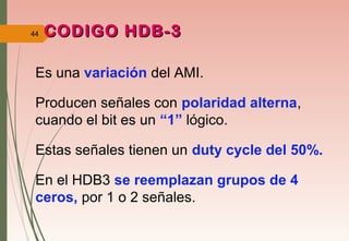 44 CODIGO HDB-3CODIGO HDB-3
Es una variación del AMI.
Producen señales con polaridad alterna,
cuando el bit es un “1” lógico.
Estas señales tienen un duty cycle del 50%.
En el HDB3 se reemplazan grupos de 4
ceros, por 1 o 2 señales.
 