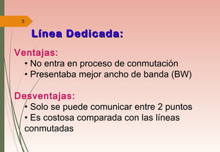 5
Ventajas:
• No entra en proceso de conmutación
• Presentaba mejor ancho de banda (BW)
Desventajas:
• Solo se puede comunicar entre 2 puntos
• Es costosa comparada con las líneas
conmutadas
Línea Dedicada:Línea Dedicada:
 