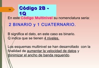 54 Código 2B -Código 2B -
1Q1Q
En este Código Multinivel su nomenclatura seria:
2 BINARIO y 1 CUATERNARIO.
B significa el dato, en este caso es binario.
Q indica que se tienen 4 niveles.
Los esquemas multinivel se han desarrollado con la
finalidad de aumentar la velocidad de datos y
minimizar el ancho de banda requerido.
 