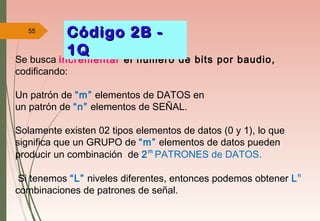 55
Se busca incrementar el numero de bits por baudio,
codificando:
Un patrón de “m” elementos de DATOS en
un patrón de “n” elementos de SEÑAL.
Solamente existen 02 tipos elementos de datos (0 y 1), lo que
significa que un GRUPO de “m” elementos de datos pueden
producir un combinación de 2m
PATRONES de DATOS.
Si tenemos “L” niveles diferentes, entonces podemos obtener Ln
combinaciones de patrones de señal.
Código 2B -Código 2B -
1Q1Q
 