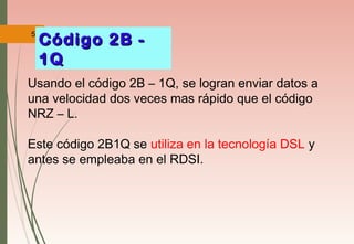 56
Usando el código 2B – 1Q, se logran enviar datos a
una velocidad dos veces mas rápido que el código
NRZ – L.
Este código 2B1Q se utiliza en la tecnología DSL y
antes se empleaba en el RDSI.
Código 2B -Código 2B -
1Q1Q
 