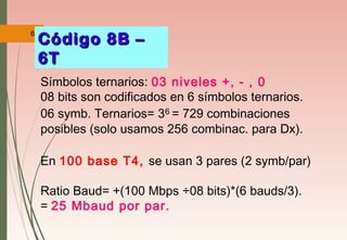 61
Símbolos ternarios: 03 niveles +, - , 0
08 bits son codificados en 6 símbolos ternarios.
06 symb. Ternarios= 36 = 729 combinaciones
posibles (solo usamos 256 combinac. para Dx).
En 100 base T4, se usan 3 pares (2 symb/par)
Ratio Baud= +(100 Mbps ÷08 bits)*(6 bauds/3).
= 25 Mbaud por par.
Código 8B –Código 8B –
6T6T
 