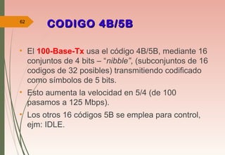 CODIGO 4B/5BCODIGO 4B/5B
• El 100-Base-Tx usa el código 4B/5B, mediante 16
conjuntos de 4 bits – “nibble”, (subconjuntos de 16
codigos de 32 posibles) transmitiendo codificado
como símbolos de 5 bits.
• Esto aumenta la velocidad en 5/4 (de 100
pasamos a 125 Mbps).
• Los otros 16 códigos 5B se emplea para control,
ejm: IDLE.
62
 