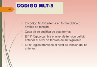 CODIGO MLT-3CODIGO MLT-3
 El código MLT-3 alterna en forma cíclica 3
niveles de tensión.
 Cada bit se codifica de esta forma:
 El "1" lógico cambia el nivel de tension del bit
anterior al nivel de tensión del bit siguiente.
 El “0" lógico mantiene el nivel de tensión del bit
anterior.
65
 