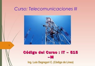 Curso: Telecomunicaciones III
Código del Curso : IT – 515Código del Curso : IT – 515
–M–M
Ing. Luis Degregori C. (Código de Línea)
1
 
