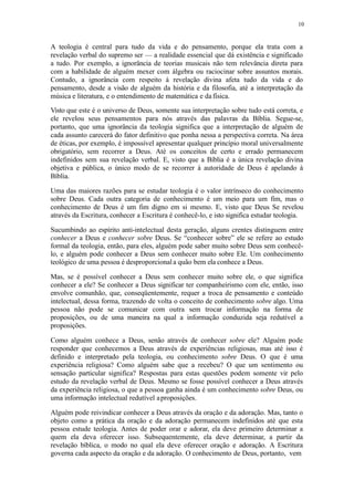 10
A teologia é central para tudo da vida e do pensamento, porque ela trata com a
revelação verbal do supremo ser — a realidade essencial que dá existência e significado
a tudo. Por exemplo, a ignorância de teorias musicais não tem relevância direta para
com a habilidade de alguém mexer com álgebra ou raciocinar sobre assuntos morais.
Contudo, a ignorância com respeito à revelação divina afeta tudo da vida e do
pensamento, desde a visão de alguém da história e da filosofia, até a interpretação da
música e literatura, e o entendimento de matemática e da física.
Visto que este é o universo de Deus, somente sua interpretação sobre tudo está correta, e
ele revelou seus pensamentos para nós através das palavras da Bíblia. Segue-se,
portanto, que uma ignorância da teologia significa que a interpretação de alguém de
cada assunto carecerá do fator definitivo que ponha nessa a perspectiva correta. Na área
de éticas, por exemplo, é impossível apresentar qualquer princípio moral universalmente
obrigatório, sem recorrer a Deus. Até os conceitos de certo e errado permanecem
indefinidos sem sua revelação verbal. E, visto que a Bíblia é a única revelação divina
objetiva e pública, o único modo de se recorrer à autoridade de Deus é apelando à
Bíblia.
Uma das maiores razões para se estudar teologia é o valor intrínseco do conhecimento
sobre Deus. Cada outra categoria de conhecimento é um meio para um fim, mas o
conhecimento de Deus é um fim digno em si mesmo. E, visto que Deus Se revelou
através da Escritura, conhecer a Escritura é conhecê-lo, e isto significa estudar teologia.
Sucumbindo ao espírito anti-intelectual desta geração, alguns crentes distinguem entre
conhecer a Deus e conhecer sobre Deus. Se “conhecer sobre” ele se refere ao estudo
formal da teologia, então, para eles, alguém pode saber muito sobre Deus sem conhecê-
lo, e alguém pode conhecer a Deus sem conhecer muito sobre Ele. Um conhecimento
teológico de uma pessoa é desproporcionala quão bem ela conhece a Deus.
Mas, se é possível conhecer a Deus sem conhecer muito sobre ele, o que significa
conhecer a ele? Se conhecer a Deus significar ter companheirismo com ele, então, isso
envolve comunhão, que, conseqüentemente, requer a troca de pensamento e conteúdo
intelectual, dessa forma, trazendo de volta o conceito de conhecimento sobre algo. Uma
pessoa não pode se comunicar com outra sem trocar informação na forma de
proposições, ou de uma maneira na qual a informação conduzida seja redutível a
proposições.
Como alguém conhece a Deus, senão através de conhecer sobre ele? Alguém pode
responder que conhecemos a Deus através de experiências religiosas, mas até isso é
definido e interpretado pela teologia, ou conhecimento sobre Deus. O que é uma
experiência religiosa? Como alguém sabe que a recebeu? O que um sentimento ou
sensação particular significa? Respostas para estas questões podem somente vir pelo
estudo da revelação verbal de Deus. Mesmo se fosse possível conhecer a Deus através
da experiência religiosa, o que a pessoa ganha ainda é um conhecimento sobre Deus, ou
uma informação intelectual redutível aproposições.
Alguém pode reivindicar conhecer a Deus através da oração e da adoração. Mas, tanto o
objeto como a prática da oração e da adoração permanecem indefinidos até que esta
pessoa estude teologia. Antes de poder orar e adorar, ela deve primeiro determinar a
quem ela deva oferecer isso. Subsequentemente, ela deve determinar, a partir da
revelação bíblica, o modo no qual ela deve oferecer oração e adoração. A Escritura
governa cada aspecto da oração e da adoração. O conhecimento de Deus, portanto, vem
 