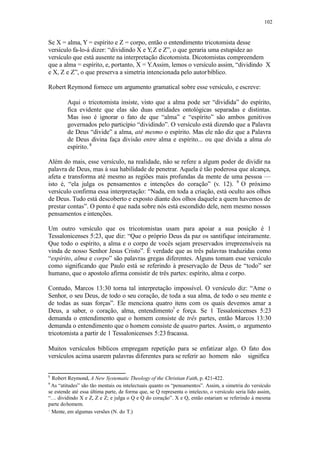 102
Se X = alma, Y = espírito e Z = corpo, então o entendimento tricotomista desse
versículo fa-lo-á dizer: “dividindo X e Y,Z e Z”, o que geraria uma estupidez ao
versículo que está ausente na interpretação dicotomista. Dicotomistas compreendem
que a alma = espírito, e, portanto, X = Y.Assim, lemos o versículo assim, “dividindo X
e X, Z e Z”, o que preserva a simetria intencionada pelo autorbíblico.
Robert Reymond fornece um argumento gramatical sobre esse versículo, e escreve:
Aqui o tricotomista insiste, visto que a alma pode ser “dividida” do espírito,
fica evidente que elas são duas entidades ontológicas separadas e distintas.
Mas isso é ignorar o fato de que “alma” e “espírito” são ambos genitivos
governados pelo particípio “dividindo”. O versículo está dizendo que a Palavra
de Deus “divide” a alma, até mesmo o espírito. Mas ele não diz que a Palavra
de Deus divina faça divisão entre alma e espírito... ou que divida a alma do
espírito. 8
Além do mais, esse versículo, na realidade, não se refere a algum poder de dividir na
palavra de Deus, mas à sua habilidade de penetrar. Aquela é tão poderosa que alcança,
afeta e transforma até mesmo as regiões mais profundas da mente de uma pessoa —
isto é, “ela julga os pensamentos e intenções do coração” (v. 12). 9
O próximo
versículo confirma essa interpretação: “Nada, em toda a criação, está oculto aos olhos
de Deus. Tudo está descoberto e exposto diante dos olhos daquele a quem havemos de
prestar contas”. O ponto é que nada sobre nós está escondido dele, nem mesmo nossos
pensamentos e intenções.
Um outro versículo que os tricotomistas usam para apoiar a sua posição é 1
Tessalonicenses 5:23, que diz: “Que o próprio Deus da paz os santifique inteiramente.
Que todo o espírito, a alma e o corpo de vocês sejam preservados irrepreensíveis na
vinda de nosso Senhor Jesus Cristo”. É verdade que as três palavras traduzidas como
“espírito, alma e corpo” são palavras gregas diferentes. Alguns tomam esse versículo
como significando que Paulo está se referindo à preservação de Deus de “todo” ser
humano, que o apostolo afirma consistir de três partes: espírito, alma e corpo.
Contudo, Marcos 13:30 torna tal interpretação impossível. O versículo diz: “Ame o
Senhor, o seu Deus, de todo o seu coração, de toda a sua alma, de todo o seu mente e
de todas as suas forças”. Ele menciona quatro itens com os quais devemos amar a
Deus, a saber, o coração, alma, entendimento e força. Se 1 Tessalonicenses 5:23
demanda o entendimento que o homem consiste de três partes, então Marcos 13:30
demanda o entendimento que o homem consiste de quatro partes. Assim, o argumento
tricotomista a partir de 1 Tessalonicenses 5:23fracassa.
Muitos versículos bíblicos empregam repetição para se enfatizar algo. O fato dos
versículos acima usarem palavras diferentes para se referir ao homem não significa
8
Robert Reymond, A New Systematic Theology of the Christian Faith, p. 421-422.
9
As “atitudes” são tão mentais ou intelectuais quanto os “pensamentos”. Assim, a simetria do versículo
se estende até essa última parte, de forma que, se Q representa o intelecto, o versículo seria lido assim,
“… dividindo X e Z, Z e Z; e julga o Q e Q do coração”. X e Q, então estariam se referindo à mesma
parte dohomem.
Mente, em algumas versões (N. do T.)
 