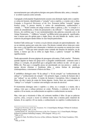 103
necessariamente que cada palavra designe uma parte diferente dele; antes, a intenção
é se referir à pessoa como umtodo.
12
A pregação cristã popular freqüentemente assume uma distinção rígida entre o espírito
e a alma do homem, identificando o “coração” com o espírito, e a mente com a alma.
Contudo, o Exegetical Dictionary of the New Testament define “coração” (grego:
kardia) como “a pessoa interior, o centro do entendimento, conhecimento e
vontade...”. 10
Kittel contém um artigo extenso sobre a palavra, e diz: “o coração é o
centro do entendimento, a fonte do pensamento e da reflexão”. 11
Assim como outros
léxicos, ele confirma que “o uso neotestatmentário das palavras concorda com o do
Antigo Testamento...”. A palavra “coração” na Bíblia inclui uma gama de significados,
mas a menos que ela aponta para o órgão físico, ela está falando da mente, com o
contexto da passagem dando ênfase às suas funçõesparticulares.
Gordon Clark estima que “o termo coração denota emoção em aproximadamente dez
ou no máximo quinze por cento das vezes. Ela denota vontade talvez trinta por cento
das vezes; e ela significa mui claramente o intelecto em sessenta ou setenta por cento
[das vezes]”. 13
Visto que tanto emoção como vontade são funções do intelecto, ou da
mente, a menos que ela se refira ao órgão físico, a palavra “coração” na Bíblia
significa mente.
Tendo apresentado diversas páginas de passagens relevantes, Clark conclui: “Portanto,
quando alguém no banco da igreja ouvir o pregador estabelecendo contraste entre a
cabeça e o coração, ele perceberá que o pregador não conhece ou não crê no que a
Bíblia diz. Para que o evangelho possa ser proclamado em sua pureza e poder, as
igrejas devem eliminar o freudismo delas e outras formas de psicologia
contemporânea, e retornarem à Palavra de Deus...”.14
É antibíblico distinguir entre “fé da cabeça” e “fé do coração” ou “conhecimento da
cabeça” e “conhecimento do coração”. Em primeiro lugar, a mente do homem não é
sua “cabeça” ou seu cérebro. A mente do homem é incorpórea, feita à imagem de
Deus; ela não é parte do corpo de forma alguma. Assim, fazer um contraste entre a
“cabeça” e o “coração” é cometer erro teológico em mais de um nível.
O tricotomista distingue entre o espírito e a alma, ou o coração e a mente, não a
cabeça, visto que a cabeça pertence ao corpo. Portanto, o contraste é entre fé no
espírito e fé na mente, ou conhecimento no espírito e conhecimento na mente.
Mas, visto que a tricotomia é falsa, tal contraste também é falso. Já que as palavras
espírito, alma, coração e mente se referem todas elas à mesma parte imaterial do
homem, fé no espírito é fé na mente, e conhecimento no espírito é conhecimento na
10
Exegetical Dictionary of the New Testament, Vol. 2; Grand Rapids, Michigan: William B. Eerdmans
Publishing Company, 1981; p. 250.
11
Gerhard Kittel, ed., Theological Dictionary of the New Testament, Vol. 3; Grand Rapids, Michigan:
William B. Eerdmans Publishing Company, 1999 (Original: 1965); p. 612.
12
Ibid., p. 611.
13
Gordon H. Clark, The Biblical Doctrine of Man; Jefferson, Maryland: The Trinity Foundation, 1984;
p.82.
14
Ibid., p. 87-88.
 