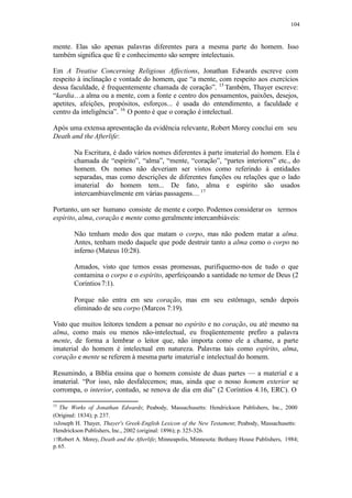 104
mente. Elas são apenas palavras diferentes para a mesma parte do homem. Isso
também significa que fé e conhecimento são sempre intelectuais.
Em A Treatise Concerning Religious Affections, Jonathan Edwards escreve com
respeito à inclinação e vontade do homem, que “a mente, com respeito aos exercícios
dessa faculdade, é frequentemente chamada de coração”. 15
Também, Thayer escreve:
“kardia…a alma ou a mente, com a fonte e centro dos pensamentos, paixões, desejos,
apetites, afeições, propósitos, esforços... é usada do entendimento, a faculdade e
centro da inteligência”. 16
O ponto é que o coração é intelectual.
Após uma extensa apresentação da evidência relevante, Robert Morey conclui em seu
Death and theAfterlife:
Na Escritura, é dado vários nomes diferentes à parte imaterial do homem. Ela é
chamada de “espírito”, “alma”, “mente, “coração”, “partes interiores” etc., do
homem. Os nomes não deveriam ser vistos como referindo à entidades
separadas, mas como descrições de diferentes funções ou relações que o lado
imaterial do homem tem... De fato, alma e espírito são usados
intercambiavelmente em várias passagens… 17
Portanto, um ser humano consiste de mente e corpo. Podemos considerar os termos
espírito, alma, coração e mente como geralmenteintercambiáveis:
Não tenham medo dos que matam o corpo, mas não podem matar a alma.
Antes, tenham medo daquele que pode destruir tanto a alma como o corpo no
inferno (Mateus 10:28).
Amados, visto que temos essas promessas, purifiquemo-nos de tudo o que
contamina o corpo e o espírito, aperfeiçoando a santidade no temor de Deus (2
Coríntios7:1).
Porque não entra em seu coração, mas em seu estômago, sendo depois
eliminado de seu corpo (Marcos 7:19).
Visto que muitos leitores tendem a pensar no espírito e no coração, ou até mesmo na
alma, como mais ou menos não-intelectual, eu freqüentemente prefiro a palavra
mente, de forma a lembrar o leitor que, não importa como ele a chame, a parte
imaterial do homem é intelectual em natureza. Palavras tais como espírito, alma,
coração e mente se referem à mesma parte imaterial e intelectual do homem.
Resumindo, a Bíblia ensina que o homem consiste de duas partes — a material e a
imaterial. “Por isso, não desfalecemos; mas, ainda que o nosso homem exterior se
corrompa, o interior, contudo, se renova de dia em dia” (2 Coríntios 4.16, ERC). O
15
The Works of Jonathan Edwards; Peabody, Massachusetts: Hendrickson Publishers, Inc., 2000
(Original: 1834); p.237.
16Joseph H. Thayer, Thayer's Greek-English Lexicon of the New Testament; Peabody, Massachusetts:
Hendrickson Publishers, Inc., 2002 (original: 1896); p. 325-326.
17Robert A. Morey, Death and the Afterlife; Minneapolis, Minnesota: Bethany House Publishers, 1984;
p.65.
 