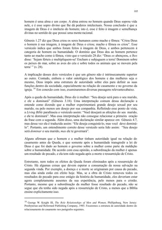 105
homem é uma alma e um corpo. A alma entrou no homem quando Deus soprou vida
nele, e é esse sopro divino que lhe dá poderes intelectuais. Nossa conclusão é que a
imagem de Deus é o intelecto do homem; isto é, esse é feito à imagem e semelhança
divinas no sentido de que possui uma mente racional.
Gênesis 1.27 diz que Deus criou os seres humanos como macho e fêmea: “Criou Deus
o homem à sua imagem, à imagem de Deus o criou; macho e fêmea os criou”. Esse
versículo indica que ambos foram feitos à imagem de Deus, e ambos pertencem à
categoria de homem ou humanidade. O domínio que Deus deu ao homem pertence
tanto ao macho como à fêmea, visto que o versículo 28 diz: “Deus os abençoou, e lhes
disse: ‘Sejam férteis e multipliquem-se! Encham e subjuguem a terra! Dominem sobre
os peixes do mar, sobre as aves do céu e sobre todos os animais que se movem pela
terra’ ” (v.28).
A implicação desses dois versículos é que um gênero não é intrinsecamente superior
ao outro. Contudo, embora o valor ontológico dos homens e das mulheres seja o
mesmo, Deus impôs uma estrutura de autoridade sobre eles para definir as suas
funções dentro da sociedade, especialmente na relação do casamento e no governo da
igreja. 18
Em conexão com isso, examinaremos diversas passagens relevantesabaixo.
Após a queda da humanidade, Deus diz à mulher: “Seu desejo será para o seu marido,
e ele a dominará” (Gênesis 3.16). Uma interpretação comum dessa declaração a
entende como dizendo que a mulher experimentará grande desejo sexual por seu
marido, ou pelo menos um desejo por sua companhia. Refletindo esse ponto de vista,
a Living Bible parafraseia o versículo assim: “Você desejará as afeições do seu marido,
e ele te dominará”. Mas essa interpretação não consegue relacionar a primeira oração
da frase com a segunda. Além disso, uma declaração similar aparece em Gênesis 4.7,
mas dessa vez ela é traduzida assim: “Ele deseja conquistá-lo, mas você deve dominá-
lo”. Portanto, um entendimento correto desse versículo seria lido assim: “Seu desejo
será dominar o seu marido, mas ele te governará”.
Alguns afirmam que o homem e a mulher tinham autoridade igual na relação do
casamento antes da Queda, e que somente após a humanidade transgredir a lei de
Deus é que foi dado ao homem o governo sobre a mulher como parte da maldição
sobre a humanidade. De acordo com essa opinião, a subordinação da mulher é apenas
um resultado do pecado, e ela tem sido negada após a morte e ressurreição de Cristo.
Entretanto, nem todos os efeitos da Queda foram eliminados após a ressurreição de
Cristo. Há algumas coisas que devem esperar a consumação da nossa salvação na
segunda vinda. Por exemplo, a doença e a morte se originaram por causa do pecado,
mas elas ainda estão em efeito hoje. Mas, se a obra de Cristo removeu todos os
resultados do pecado para esse estágio da história da humanidade, eles deveriam estar
agora completamente ausentes da sua experiência, pelo menos para o cristão.
Portanto, mesmo que a subordinação da mulher fosse resultado do pecado, não se
segue que ela tenha sido negada após a ressurreição de Cristo, a menos que a Bíblia
ensine explicitamente isso.
18
George W. Knight III, The Role Relationships of Men and Women; Phillipsburg, New Jersey:
Presbyterian and Reformed Publishing Company, 1985. Focaremos a estrutura de autoridade dentro do
relacionamento do casamento nos parágrafos seguintes.
 