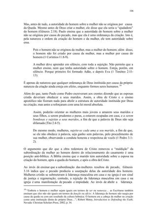 106
Mas, antes de tudo, a autoridade do homem sobre a mulher não se originou por causa
da Queda. Mesmo antes de Deus criar a mulher, ele disse que ela seria a “ajudadora”
do homem (Gênesis 2.18). Paulo ensina que a autoridade do homem sobre a mulher
não se originou por causa do pecado, mas que ela é uma ordenança da criação. Isto é,
pela natureza e ordem da criação do homem e da mulher, ele tem autoridade sobre
essa.
Pois o homem não se originou da mulher, mas a mulher do homem; além disso,
o homem não foi criado por causa da mulher, mas a mulher por causa do
homem (1 Coríntios11.8-9).
A mulher deve aprender em silêncio, com toda a sujeição. Não permito que a
mulher ensine, nem que tenha autoridade sobre o homem. Esteja, porém, em
silêncio. Porque primeiro foi formado Adão, e depois Eva (1 Timóteo 2:11-
13).
É apenas de natureza que qualquer ordenança de Deus instituída por causa da própria
natureza da criação ainda esteja em efeito, enquanto formos seres humanos.19
Além do que, tanto Paulo como Pedro escreveram aos crentes dizendo que as esposas
cristãs deveriam obedecer a seus maridos. Assim, a obra de Cristo e o ensino
apostólico não fizeram nada para abolir a estrutura de autoridade instituída por Deus
na criação, mas antes a reforçaram com uma lei moral absoluta.
Assim, poderão orientar as mulheres mais jovens a amarem seus maridos e
seus filhos, a serem prudentes e puras, a estarem ocupadas em casa, e a serem
bondosas e sujeitas a seus maridos, a fim de que a palavra de Deus não seja
difamada (Tito 2.4-5).
Do mesmo modo, mulheres, sujeite-se cada uma a seu marido, a fim de que,
se ele não obedece à palavra, seja ganho sem palavras, pelo procedimento de
sua mulher, observando a conduta honesta e respeitosa de vocês (1 Pedro 3.1-
2).
O argumento que diz que a obra redentora de Cristo removeu a “maldição” da
subordinação da mulher ao homem dentro do relacionamento do casamento é uma
posição anti-bíblica. A Bíblia ensina que o marido tem autoridade sobre a esposa na
criação do homem, após a queda do homem, e após a obra deCristo.
Ao invés de ensinar que a subordinação das mulheres resultou do pecado, Gênesis
3.16 indica que o pecado produziu a usurpação delas da autoridade dos homens.
Mulheres cristãs se submeteram à liderança masculina em casa e na igreja é um sinal
de justiça e regeneração; contudo, a rejeição da liderança masculina em casa e na
igreja é uma manifestação de pecado e impiedade. Ao invés de abolir a liderança
19
“Embora o homem e mulher sejam iguais em termos de ser ou natureza… as Escrituras também
ensinam que eles não são iguais em termos de função ou ofício. A liderança do homem não surgiu por
causa da queda ou com um resultado da cultura hebraica. O homem era a cabeça da mulher na criação
como uma instituição direta do próprio Deus…”; Robert Morey, Introduction to Defending the Faith;
Nevada: Christian Scholars Press, 2002; p. 34.
 