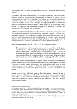 107
masculina em casa e na igreja, a obra de Cristo restaurou e reforçou o desígnio divino
original.
Um aspecto importante do movimento e da teologia feministas é alterar ou abolir a
estrutura bíblica do relacionamento matrimonial e do governo da igreja. Em seus
esforços de promoverem uma “igualdade” anti-bíblica, as feministas têm facilitado a
erosão da unidade mais básica da sociedade, a família. Deus designou que o homem
deveria ser o cabeça da casa desde o princípio, mas o pecado produziu na mulher uma
desejo de usurpar a autoridade do marido, e a ser “libertada” do seu governo. Mas a
alegria e a esperança da humanidade dependem de conhecer e obedecer aos
mandamentos bíblicos, e não lutar contra eles. 20
A liderança do homem na família tem sido um tópico controverso, tanto dentro como
fora dos círculos teológicos. A razão para tanto debate não é porque a Escritura não é
clara sobre o assunto, mas antes porque o estado psicológico e ideológico dos dias de
hoje e a tendência pecaminosa dos seres humanos se ofendem com a autoridade
legítima. Como Keil & Delitzsch diz em relação a Gênesis 3.16, o desejo dentro da
mulher de desafiar a autoridade do homem é tal queestá “beirando a doença”. 21
Nossa segunda passagem vem de 1 Pedro 3.1-6. Os versículos 1-4dizem:
Do mesmo modo, mulheres, sujeite-se cada uma a seu marido, a fim de que, se
ele não obedece à palavra, seja ganho sem palavras, pelo procedimento de sua
mulher, observando a conduta honesta e respeitosa de vocês. A beleza de
vocês não deve estar nos enfeites exteriores, como cabelos trançados e jóias de
ouro ou roupas finas. Ao contrário, esteja no ser interior, que não perece, beleza
demonstrada num espírito dócil e tranqüilo, o que é de grande valor paraDeus.
A passagem mostra que não somente as esposas devem se sujeitar aos seus maridos
cristãos, mas que devem ser submissas mesmo que seus maridos forem incrédulos.
Visto que em outros lugares encontramos que uma mulher cristã pode ser casar
somente com um homem cristão (1 Coríntios 7:39), Pedro está se dirigindo aqui
àquelas mulheres que se tornaram cristãs após terem se casado com homens não-
cristãos.
A parte com respeito à submissão entra em discussão quando o apóstolo diz que os
homens podem ser “ganhos sem palavras”. Isso não significa que uma pessoa pode
trazer outra à fé sem comunicar verbalmente a mensagem do evangelho. É popular
supor hoje em dia que a “ação fala mais alto do que as palavras”, mas isso é contrário
ao ensinamento bíblico.
20“Visto que o matrimônio e a família pertencem a Deus, devemos seguir a estrutura de casamentoque
ele instituiu no Jardim. Adão era o cabeça da família e Eva era submissa à sua liderança. Essa estrutura
é a que ‘deve’ existir em todo casamento. Assim, o Movimento de Libertação das Mulheres é uma
violação aberta da criação da ordenança de casamento por Deus, quando ele nega a liderança do
homem sobre a mulher”; Ibid.
21C. F. Keil and F. Delitzsch, Commentary on the Old Testament, Vol. 1; Peabody, Massachusetts:
Hendrickson Publishers, Inc., 2001; p. 64.
 