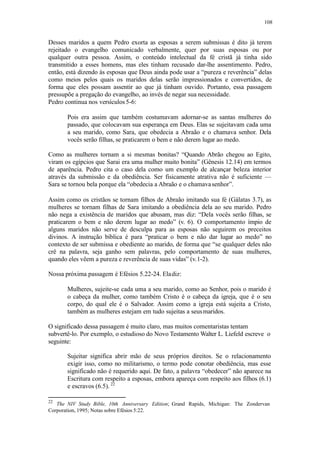 108
Desses maridos a quem Pedro exorta as esposas a serem submissas é dito já terem
rejeitado o evangelho comunicado verbalmente, quer por suas esposas ou por
qualquer outra pessoa. Assim, o conteúdo intelectual da fé cristã já tinha sido
transmitido a esses homens, mas eles tinham recusado dar-lhe assentimento. Pedro,
então, está dizendo às esposas que Deus ainda pode usar a “pureza e reverência” delas
como meios pelos quais os maridos delas serão impressionados e convertidos, de
forma que eles possam assentir ao que já tinham ouvido. Portanto, essa passagem
pressupõe a pregação do evangelho, ao invés de negar sua necessidade.
Pedro continua nos versículos 5-6:
Pois era assim que também costumavam adornar-se as santas mulheres do
passado, que colocavam sua esperança em Deus. Elas se sujeitavam cada uma
a seu marido, como Sara, que obedecia a Abraão e o chamava senhor. Dela
vocês serão filhas, se praticarem o bem e não derem lugar ao medo.
Como as mulheres tornam a si mesmas bonitas? “Quando Abrão chegou ao Egito,
viram os egípcios que Sarai era uma mulher muito bonita” (Gênesis 12.14) em termos
de aparência. Pedro cita o caso dela como um exemplo de alcançar beleza interior
através da submissão e da obediência. Ser fisicamente atrativa não é suficiente —
Sara se tornou bela porque ela “obedecia a Abraão e o chamavasenhor”.
Assim como os cristãos se tornam filhos de Abraão imitando sua fé (Gálatas 3.7), as
mulheres se tornam filhas de Sara imitando a obediência dela ao seu marido. Pedro
não nega a existência de maridos que abusam, mas diz: “Dela vocês serão filhas, se
praticarem o bem e não derem lugar ao medo” (v. 6). O comportamento ímpio de
alguns maridos não serve de desculpa para as esposas não seguirem os preceitos
divinos. A instrução bíblica é para “praticar o bem e não dar lugar ao medo” no
contexto de ser submissa e obediente ao marido, de forma que “se qualquer deles não
crê na palavra, seja ganho sem palavras, pelo comportamento de suas mulheres,
quando eles vêem a pureza e reverência de suas vidas” (v.1-2).
Nossa próxima passagem é Efésios 5.22-24. Eladiz:
Mulheres, sujeite-se cada uma a seu marido, como ao Senhor, pois o marido é
o cabeça da mulher, como também Cristo é o cabeça da igreja, que é o seu
corpo, do qual ele é o Salvador. Assim como a igreja está sujeita a Cristo,
também as mulheres estejam em tudo sujeitas a seusmaridos.
O significado dessa passagem é muito claro, mas muitos comentaristas tentam
subvertê-lo. Por exemplo, o estudioso do Novo Testamento Walter L. Liefeld escreve o
seguinte:
Sujeitar significa abrir mão de seus próprios direitos. Se o relacionamento
exigir isso, como no militarismo, o termo pode conotar obediência, mas esse
significado não é requerido aqui. De fato, a palavra “obedecer” não aparece na
Escritura com respeito a esposas, embora apareça com respeito aos filhos (6.1)
e escravos (6.5). 22
22
The NIV Study Bible, 10th Anniversary Edition; Grand Rapids, Michigan: The Zondervan
Corporation, 1995; Notas sobre Efésios 5:22.
 