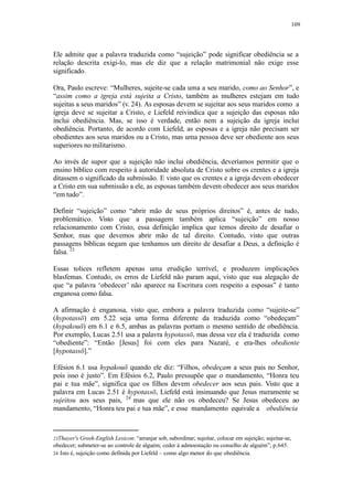 109
Ele admite que a palavra traduzida como “sujeição” pode significar obediência se a
relação descrita exigi-lo, mas ele diz que a relação matrimonial não exige esse
significado.
Ora, Paulo escreve: “Mulheres, sujeite-se cada uma a seu marido, como ao Senhor”, e
“assim como a igreja está sujeita a Cristo, também as mulheres estejam em tudo
sujeitas a seus maridos” (v. 24). As esposas devem se sujeitar aos seus maridos como a
igreja deve se sujeitar a Cristo, e Liefeld reivindica que a sujeição das esposas não
inclui obediência. Mas, se isso é verdade, então nem a sujeição da igreja inclui
obediência. Portanto, de acordo com Liefeld, as esposas e a igreja não precisam ser
obedientes aos seus maridos ou a Cristo, mas uma pessoa deve ser obediente aos seus
superiores no militarismo.
Ao invés de supor que a sujeição não inclui obediência, deveríamos permitir que o
ensino bíblico com respeito à autoridade absoluta de Cristo sobre os crentes e a igreja
ditassem o significado da submissão. E visto que os crentes e a igreja devem obedecer
a Cristo em sua submissão a ele, as esposas também devem obedecer aos seus maridos
“em tudo”.
Definir “sujeição” como “abrir mão de seus próprios direitos” é, antes de tudo,
problemático. Visto que a passagem também aplica “sujeição” em nosso
relacionamento com Cristo, essa definição implica que temos direito de desafiar o
Senhor, mas que devemos abrir mão de tal direito. Contudo, visto que outras
passagens bíblicas negam que tenhamos um direito de desafiar a Deus, a definição é
falsa. 23
Essas tolices refletem apenas uma erudição terrível, e produzem implicações
blasfemas. Contudo, os erros de Liefeld não param aqui, visto que sua alegação de
que “a palavra ‘obedecer’ não aparece na Escritura com respeito a esposas” é tanto
enganosa como falsa.
A afirmação é enganosa, visto que, embora a palavra traduzida como “sujeite-se”
(hypotassō) em 5.22 seja uma forma diferente da traduzida como “obedeçam”
(hypakouō) em 6.1 e 6.5, ambas as palavras portam o mesmo sentido de obediência.
Por exemplo, Lucas 2.51 usa a palavra hypotassō, mas dessa vez ela é traduzida como
“obediente”: “Então [Jesus] foi com eles para Nazaré, e era-lhes obediente
[hypotassō].”
Efésios 6.1 usa hypakouō quando ele diz: “Filhos, obedeçam a seus pais no Senhor,
pois isso é justo”. Em Efésios 6.2, Paulo pressupõe que o mandamento, “Honra teu
pai e tua mãe”, significa que os filhos devem obedecer aos seus pais. Visto que a
palavra em Lucas 2.51 é hypotassō, Liefeld está insinuando que Jesus meramente se
sujeitou aos seus pais, 24
mas que ele não os obedeceu? Se Jesus obedeceu ao
mandamento, “Honra teu pai e tua mãe”, e esse mandamento equivale a obediência
23Thayer's Greek-English Lexicon: “arranjar sob, subordinar; sujeitar, colocar em sujeição; sujeitar-se,
obedecer; submeter-se ao controle de alguém; ceder à admoestação ou conselho de alguém”; p.645.
24 Isto é, sujeição como definida por Liefeld – como algo menor do que obediência.
 