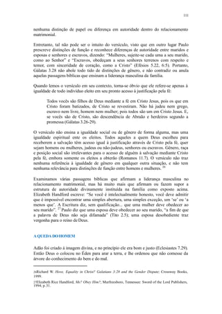111
nenhuma distinção de papel ou diferença em autoridade dentro do relacionamento
matrimonial.
Entretanto, tal não pode ser o intuito do versículo, visto que em outro lugar Paulo
prescreve distinções de função e reconhece diferenças de autoridade entre maridos e
esposas e senhores e escravos, dizendo: “Mulheres, sujeite-se cada uma a seu marido,
como ao Senhor” e “Escravos, obedeçam a seus senhores terrenos com respeito e
temor, com sinceridade de coração, como a Cristo” (Efésios 5.22, 6:5). Portanto,
Gálatas 3.28 não abole todo tido de distinções de gênero, e não contradiz ou anula
aquelas passagens bíblicas que ensinam a liderança masculina da família.
Quando lemos o versículo em seu contexto, torna-se óbvio que ele refere-se apenas à
igualdade de todo indivíduo eleito em seu pronto acesso à justificação pela fé:
Todos vocês são filhos de Deus mediante a fé em Cristo Jesus, pois os que em
Cristo foram batizados, de Cristo se revestiram. Não há judeu nem grego,
escravo nem livre, homem nem mulher; pois todos são um em Cristo Jesus. E,
se vocês são de Cristo, são descendência de Abraão e herdeiros segundo a
promessa (Gálatas 3.26-29).
O versículo não ensina a igualdade social ou de gênero de forma alguma, mas uma
igualdade espiritual ente os eleitos. Todos aqueles a quem Deus escolheu para
receberem a salvação têm acesso igual à justificação através de Cristo pela fé, quer
sejam homens ou mulheres, judeus ou não-judeus, senhores ou escravos. Gênero, raça
e posição social são irrelevantes para o acesso de alguém à salvação mediante Cristo
pela fé, embora somente os eleitos a obterão (Romanos 11.7). O versículo não traz
nenhuma referência à igualdade de gênero em qualquer outra situação, e não tem
nenhuma relevância para distinções de função entre homens e mulheres. 26
Examinamos várias passagens bíblicas que afirmam a liderança masculina no
relacionamento matrimonial, mas há muito mais que afirmam ou fazem supor a
estrutura de autoridade divinamente instituída na família como exposto acima.
Elizabeth Handford escreve: “Se você é intelectualmente honesto, você deve admitir
que é impossível encontrar uma simples abertura, uma simples exceção, um ‘se’ ou ‘a
menos que’. A Escritura diz, sem qualificação... que uma mulher deve obedecer ao
seu marido”. 27
Paulo diz que uma esposa deve obedecer ao seu marido, “a fim de que
a palavra de Deus não seja difamada” (Tito 2.5); uma esposa desobediente traz
vergonha para o reino de Deus.
A QUEDA DO HOMEM
Adão foi criado à imagem divina, e no princípio ele era bom e justo (Eclesiastes 7.29).
Então Deus o colocou no Éden para arar a terra, e lhe ordenou que não comesse da
árvore do conhecimento do bem e do mal.
26Richard W. Hove, Equality in Christ? Galatians 3:28 and the Gender Dispute; Crossway Books,
1999.
27Elizabeth Rice Handford, Me? Obey Him?; Murfreesboro, Tennessee: Sword of the Lord Publishers,
1994; p.31.
 