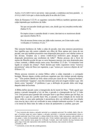 113
Assim, CULPA IMPUTADA é um termo mais acurado, e estabelece um bom paralelo à
JUSTIÇA IMPUTADA que o eleito recebe pela fé na obra de Cristo.
Além de Romanos 5.12-19, os seguintes versículos bíblicos também apontam para a
culpa imputada que recebemos de Adão:
Sei que sou pecador desde que nasci, sim, desde que me concebeu minha mãe
(Salmo 51.5).
Os ímpios erram o caminho desde o ventre; desviam-se os mentirosos desde
que nascem (Salmo 58.3).
Pois da mesma forma como em Adão todos morrem, em Cristo todos serão
vivificados (1 Coríntios 15.22). 31
Não somente herdamos de Adão a culpa do pecado, mas uma natureza pecaminosa.
Isso significa que não somos culpados aos olhos de Deus apenas por causa do seu
pecado, mas que também possuímos uma disposição para pecar e nos rebelar contra as
leis divinas. Grudem usa o termo CORRUPÇÃO HERDADA para designar essa
disposição pecaminosa que recebemos de Adão32
. Muitas pessoas são a favor do
ensino da filosofia secular de que os seres humanos nascem com uma disposição para
o bem; contudo, a Bíblia ensina outra coisa. Provérbios 22.15 diz: “A insensatez está
ligada ao coração da criança”. Paulo declara que todos seguíamos nossa “natureza
pecaminosa” antes de Deus nos regenerar, e que “somos por natureza objetos de ira”
(Efésios 2.3).
Muitas pessoas resistem ao ensino bíblico sobre a culpa imputada e a corrupção
herdada. Mesmo alguns cristãos professos negariam que eles tenham pecado alguma
vez. 33
Eles podem admitir ter feito várias coisas por causa de sua “fraqueza humana”,
e que cometeram “enganos”, mas eles insistem que seria um exagero rotular o que eles
fazem como “pecados”. O problema é que a definição de pecado deles está longe
daquela dada na Escritura.
A Bíblia define pecado como a transgressão da lei moral de Deus: “Todo aquele que
pratica o pecado transgride a Lei; de fato, o pecado é a transgressão da Lei” (1 João
3.4). Uma pessoa peca quando não consegue fazer o que Deus ordena que ela faça, ou
quando faz o que ele a proíbe fazer. Ora, se pecado é uma violação da lei moral de
Deus, então se uma ação particular é pecaminosa deve ser definido por sua relação
com essa lei, isto é, deve ser verificado se uma violação realmente ocorreu. E visto que
a lei moral de Deus trata de todas as áreas de pensamento e conduta, quer por
31
Esse versículo não ensina a salvação universal ou a expiação universal. Na verdade, dado o fato de
que a Escritura nega em outros lugares a salvação universal, o versículo necessariamente ensina a
expiação particular com Cristo como o cabeça federal dos eleitos. Adão representou cada membro em
seu grupo, e todos da humanidade morreram nele. Cristo também representou todo membro em seu
grupo, e todo membro nesse grupo foi vivificado. Contudo, nem todo membro da raça humana será
salvo; logo, Cristo não representou todo membro da raça humana, mas somente os eleitos.
32
Grudem, p. 496.
33 Certamente, os tais não são cristãosgenuínos.
 