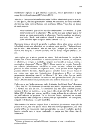 114
mandamento explícito ou por inferência necessária, nossos pensamentos e ações
nunca são moralmente neutros (1 Coríntios 10.31).
Jesus deixa claro que cada mandamento moral de Deus não somente governa as ações
de uma pessoa, mas seus pensamentos também. O assassinato não inclui somente o
ato físico de matar outro ser humano sem justificação bíblica, 34
mas ele é um pecado
da mentetambém:
Vocês ouviram o que foi dito aos seus antepassados: ‘Não matarás’, e ‘quem
matar estará sujeito a julgamento’. Mas eu lhes digo que qualquer que se irar
contra seu irmão estará sujeito a julgamento. Também, qualquer que disser a
seu irmão: ‘Racá’, será levado ao tribunal. E qualquer que disser: ‘Louco!’,
corre o risco de ir para o fogo do inferno (Mateus 5.21-22).
Da mesma forma, a lei moral que proíbe o adultério não se aplica apenas ao ato de
infidelidade sexual, mas adultério é um pecado da mente também: “Vocês ouviram o
que foi dito: ‘Não adulterarás’. Mas eu lhes digo: Qualquer que olhar para uma
mulher para desejá-la, já cometeu adultério com ela no seu coração” (Mateus 5.27-
28).
Jesus explica que o pecado procede da mente: “Pois do interior do coração dos
homens vêm os maus pensamentos, as imoralidades sexuais, os roubos, os homicídios,
os adultérios, as cobiças, as maldades, o engano, a devassidão, a inveja, a calúnia, a
arrogância e a insensatez” (Marcos 7.21-22). O que parecem ser pecados físicos são,
em realidade, primeiramente concebidos na mente; portanto, embora nem todos
pecados da mente resultem em expressão física, todos pecados físicos implicam
pecados anteriores da mente. Algumas pessoas cometem menos pecados físicos do
que outras, mas todos nós freqüentemente desagradamos a Deus em nossos
pensamentos. Além disso, Jesus diz em Mateus 12.36: “Mas eu lhes digo que, no dia
do juízo, os homens haverão de dar conta de toda palavra descuidada que tiverem
falado”. Quantos de nós nunca pronunciamos uma “palavra descuidada” que seja?.
Paulo escreve que “todos pecaram e estão destituídos da glória de Deus” (Romanos
3.23), e João diz: “Se afirmarmos que estamos sem pecado, enganamos a nós mesmos,
e a verdade não está em nós... Se afirmarmos que não temos cometido pecado,
fazemos de Deus um mentiroso, e a sua palavra não está em nós” (1 João 1.8,10). O
Salmo 130.3-4 indica que, a menos que Deus perdoe a alguns de nós, ninguém pode
ser justificado em sua presença: “Se tu, Soberano Senhor, registrasses os pecados,
quem escaparia? Mas contigo está o perdão para que sejas temido”. Por conseguinte,
ninguém pode dizer que é inocente diantedele.
Não somente toda pessoa é culpada desde o nascimento por causa da imputação do
pecado de Adão, mas toda pessoa herdou dele uma disposição pecaminosa, que a faz
desafiar a Deus em pensamento e ação durante toda a sua vida. O resultado é que todo
homem caminha para a eterna condenação, a menos que haja algum tipo de
intervenção.
34
Matar um ser humano com justificação bíblica não é assassinato, tal como a execução de um
criminoso violento.
 