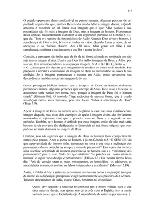 115
O pecado operou um dano considerável na pessoa humana. Algumas pessoas vão ao
ponto de argumentar que, embora Deus tenha criado Adão à imagem divina, a Queda
arruinou e distorceu de tal forma essa imagem que o que Adão passou à sua
posteridade não foi mais a imagem de Deus, mas a imagem de homem. Proponentes
dessa opinião freqüentemente elaboram o seu argumento partindo de Gênesis 5.1-3,
que diz: “Este é o registro da descendência de Adão: Quando Deus criou o homem, à
semelhança de Deus o fez; homem e mulher os criou. Quando foram criados, ele os
abençoou e os chamou Homem. Aos 130 anos, Adão gerou um filho à sua
semelhança, conforme a sua imagem; e deu-lhe o nome de Sete”.
Contudo, a passagem não indica que ela foi de tal forma alterada ou arruinada que não
seja mais a imagem divina. Ela diz que Deus fez Adão à imagem de Deus, e Adão, por
sua vez, teve uma descendência à sua própria imagem. Se A = B e B = C, então A
= C. A passagem não declara se a imagem havia mudado ou como havia mudado. Seu
propósito é retratar a continuação da imagem de Deus na humanidade, ao invés de sua
abolição. Se a imagem permaneceu a mesma em Adão, então certamente sua
descendência também nasceria à imagem de divina.
Outras passagens bíblicas indicam que a imagem de Deus no homem realmente
permaneceu intacta. Algumas gerações após o tempo de Adão, Deus disse a Noé que o
assassinato seria punido por morte, pois “porque à imagem de Deus foi o homem
criado” (Gênesis 9.6). O apóstolo Tiago raciocina da mesma forma, que é errado
amaldiçoar outros seres humanos, pois eles foram “feitos à semelhança de Deus”
(Tiago 3.9).
Apelar à imagem de Deus no homem seria ilegítimo se esse não mais existisse como
imagem daquele, mas esses dois exemplos de apelo à imagem divina são obviamente
autorizados e legítimos, visto que o primeiro vem de Deus e o segundo de um
apóstolo. Também, se o homem é definido por essa imagem, então ele não mais seria
homem se ela estivesse tão desfigurada ou distorcida de sua forma original que nem
pudesse ser mais chamada de imagem de Deus.
Contudo, isso não significa que a imagem de Deus no homem ficou completamente
intacta pelo pecado. Após a queda do homem, e já em Gênesis 6.5, “O SENHOR viu
que a perversidade do homem tinha aumentado na terra e que toda a inclinação dos
pensamentos do seu coração era sempre e somente para o mal”. Esse versículo fornece
uma descrição apropriada da natureza pecaminosa do homem, que é a “inclinação dos
pensamentos” para o mal. Paulo diz que satisfazer “as paixões da nossa natureza
humana” é seguir “seus desejos e pensamentos” (Efésios 2.3). Da mesma forma, Jesus
diz: “Pois do coração saem os maus pensamentos, os homicídios, os adultérios, as
imoralidades sexuais, os roubos, os falsos testemunhos e as calúnias” (Mateus15.19).
Assim, a Bíblia define a natureza pecaminosa no homem como a disposição maligna
da mente, ou a disposição para pensar e agir contrariamente aos preceitos da Escritura.
Todos os descendentes de Adão, exceto Cristo, herdaram tal disposição:
Quem vive segundo a natureza pecaminosa tem a mente voltada para o que
essa natureza deseja; mas quem vive de acordo com o Espírito, tem a mente
voltada para o que o Espírito deseja. A mentalidade da natureza pecaminosa é
 