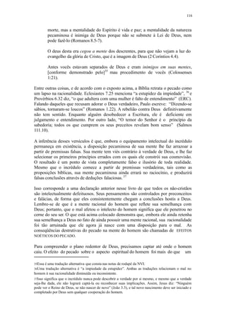 116
morte, mas a mentalidade do Espírito é vida e paz; a mentalidade da natureza
pecaminosa é inimiga de Deus porque não se submete à Lei de Deus, nem
pode fazê-lo (Romanos 8.5-7).
O deus desta era cegou a mente dos descrentes, para que não vejam a luz do
evangelho da glória de Cristo, que é a imagem de Deus (2 Coríntios 4.4).
Antes vocês estavam separados de Deus e eram inimigos em suas mentes,
[conforme demonstrado pelo]35
mau procedimento de vocês (Colossenses
1:21).
Entre outras coisas, e de acordo com o exposto acima, a Bíblia retrata o pecado como
um lapso na racionalidade. Eclesiastes 7.25 menciona “a estupidez da impiedade”, 36
e
Provérbios 6.32 diz, “o que adultera com uma mulher é falto de entendimento” (ERC).
Falando daqueles que recusam adorar o Deus verdadeiro, Paulo escreve: “Dizendo-se
sábios, tornaram-se loucos” (Romanos 1.22). A rebelião contra Deus definitivamente
não tem sentido. Enquanto alguém desobedecer a Escritura, ele é deficiente em
julgamento e entendimento. Por outro lado, “O temor do Senhor é o princípio da
sabedoria; todos os que cumprem os seus preceitos revelam bom senso” (Salmos
111.10).
A inferência desses versículos é que, embora o equipamento intelectual do incrédulo
permaneça em existência, a disposição pecaminosa de sua mente lhe faz arrazoar a
partir de premissas falsas. Sua mente tem viés contrário à verdade de Deus, e lhe faz
selecionar os primeiros princípios errados com os quais ele constrói sua cosmovisão.
O resultado é um ponto de vista completamente falso e ilusório de toda realidade.
Mesmo que o incrédulo comece a partir de premissas verdadeiras, tais como as
proposições bíblicas, sua mente pecaminosa ainda errará no raciocínio, e produzirá
falsas conclusões através de deduções falaciosas. 37
Isso corresponde a uma declaração anterior nesse livro de que todos os não-cristãos
são intelectualmente defeituosos. Seus pensamentos são controlados por preconceitos
e falácias, de forma que eles consistentemente chegam a conclusões hostis a Deus.
Lembre-se de que é a mente racional do homem que reflete sua semelhança com
Deus; portanto, que o mal afetou o intelecto do homem significa que ele penetrou no
cerne do seu ser. O que está acima colocado demonstra que, embora ele ainda retenha
sua semelhança a Deus no fato de ainda possuir uma mente racional, sua racionalidade
foi tão arruinada que ele agora já nasce com uma disposição para o mal. As
conseqüências destrutivas do pecado na mente do homem são chamadas de EFEITOS
NOÉTICOS DO PECADO.
Para compreender o plano redentor de Deus, precisamos captar até onde o homem
caiu. O efeito do pecado sobre o aspecto espiritual do homem foi mais do que um
35Essa é uma tradução alternativa que consta nas notas de rodapé da NVI.
36Uma tradução alternativa é “a impiedade da estupidez”. Ambas as traduções relacionam o mal no
homem à sua racionalidade diminuída ou inconsistente.
37Isso significa que o incrédulo nunca pode descobrir a verdade por si mesmo, e mesmo que a verdade
seja-lhe dada, ele não logrará captá-la ou reconhecer suas implicações. Assim, Jesus diz: “Ninguém
pode ver o Reino de Deus, se não nascer de novo” (João 3.3), e tal novo nascimento deve ser iniciado e
completado por Deus sem qualquer cooperação do homem.
 
