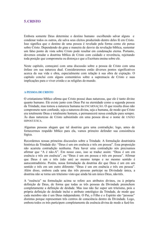 5.CRISTO
Embora somente Deus determine o destino humano escolhendo salvar alguns e
condenar todos os outros, ele salva seus eleitos produzindo dentro deles fé em Cristo.
Isso significa que o destino de uma pessoa é revelado pela forma como ele pensa
sobre Cristo. Dependendo do grau e maneira de desvio da revelação bíblica, sustentar
um falso ponto de vista sobre Cristo pode resultar em condenação eterna. Portanto,
devemos estudar a doutrina bíblica de Cristo com cuidado e reverência, rejeitando
toda posição que comprometa ou distorça o que a Escritura ensina sobre ele.
Neste capítulo, começarei com uma discussão sobre a pessoa de Cristo com uma
ênfase em sua natureza dual. Consideraremos então diversos pontos significativos
acerca da sua vida e obra, especialmente com relação à sua obra de expiação. O
capítulo conclui com alguns comentários sobre a supremacia de Cristo e suas
implicações para o viver cristão e as religiões do mundo.
A PESSOA DECRISTO
O cristianismo bíblico afirma que Cristo possui duas naturezas, que ele é tanto divino
quanto humano. Ele existe junto com Deus Pai na eternidade como a segunda pessoa
da Trindade, mas tomou a natureza humana na ENCARNAÇÃO. O que resulta disso não
compromete nem confunde, seja a natureza divina, seja a humana, de modo que Cristo
era totalmente Deus e totalmente homem, e permanecerá nessa condição para sempre.
Às duas naturezas de Cristo subsistindo em uma pessoa dá-se o nome de UNIÃO
HIPOSTÁTICA.
Algumas pessoas alegam que tal doutrina gera uma contradição; logo, antes de
fornecermos respaldo bíblico para ela, vamos primeiro defender sua consistência
lógica.
Recordemos nossas primeiras discussões sobre a Trindade. A formulação doutrinária
histórica da Trindade diz: “Deus é um em essência e três em pessoa”. Essa proposição
não acarreta contradição nenhuma. Para haver uma contradição nós precisamos
afirmar que “A é não-A”. Em nosso caso, isso se traduz assim: “Deus é um em
essência e três em essência”, ou “Deus é um em pessoa e três em pessoa”. Afirmar
que Deus é um e três (não um) ao mesmo tempo e no mesmo sentido é
autocontraditório. Porém, nossa formulação da doutrina diz que Deus é um em um
sentido e três em um outro diferente: “Deus é um em essência e três em pessoa”.
Além disso, embora cada uma das três pessoas participe na Divindade única, a
doutrina não se torna um triteísmo visto que ainda há um único Deus, não três.
A “essência” na formulação acima se refere aos atributos divinos, ou à própria
definição de Deus, de forma que todas as três pessoas da Divindade preenchem
completamente a definição de deidade. Mas isso não faz supor um triteísmo, pois a
própria definição de deidade inclui o atributo ontológico da Trindade, de modo que
cada membro não é um Deus independente. O Pai, o Filho e o Espírito são “pessoas”
distintas porque representam três centros de consciência dentro da Divindade. Logo,
embora todos os três participem completamente da essência divina de modo a fazê-los
 